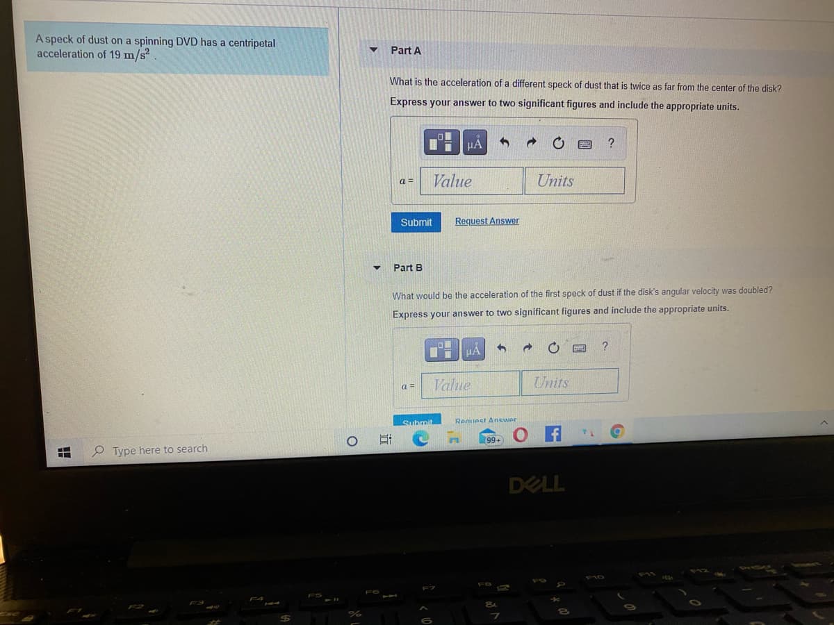 A speck of dust on a spinning DVD has a centripetal
acceleration of 19 m/s?
Part A
What is the acceleration of a different speck of dust that is twice as far from the center of the disk?
Express your answer to two significant figures and include the appropriate units.
a =
Value
Units
Submit
Request Answer
Part B
What would be the acceleration of the first speck of dust if the disk's angular velocity was doubled?
Express your answer to two significant figures and include the appropriate units.
Value
Units
a =
Submit
Recuest Anewer
99+
P Type here to search
DELL
立
