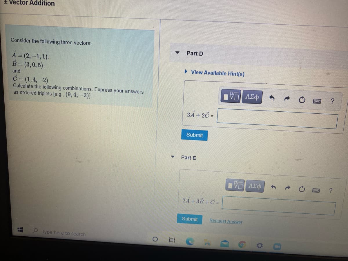 + Vector Addition
Consider the following three vectors:
Part D
A= (2,-1, 1).
B= (3,0, 5).
• View Available Hint(s)
and
C= (1,4,-2).
Calculate the following combinations. Express your answers
as ordered triplets [e.g., (9, 4,-2)]-
?
3A + 2C =
Submit
Part E
2A + 3B + C =
Submit
Request Answer
Type here to search
