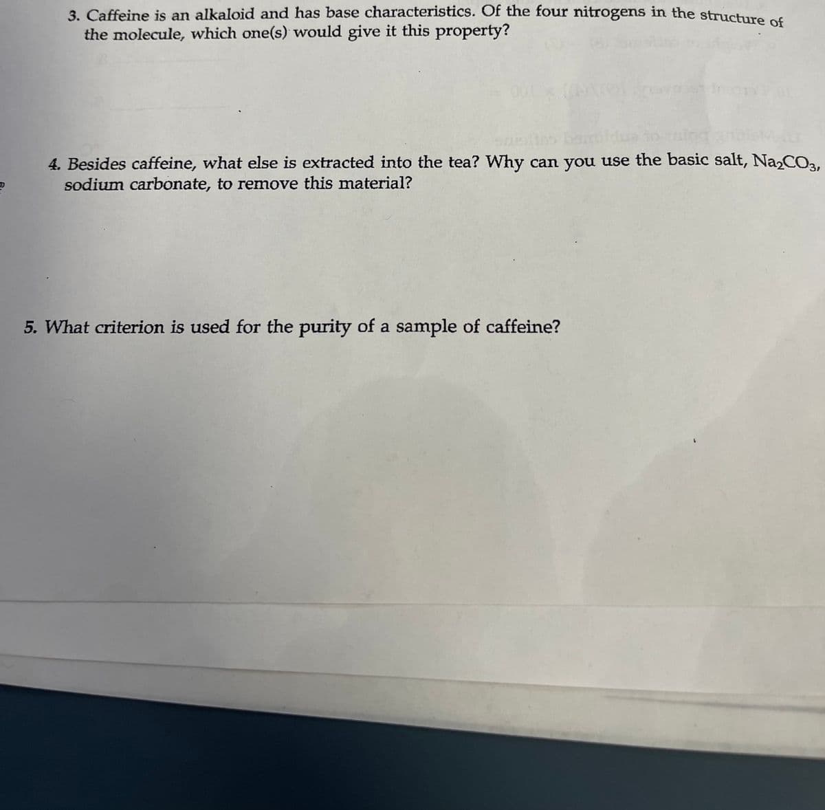3. Caffeine is an alkaloid and has base characteristics. Of the four nitrogens in the structure of
the molecule, which one(s) would give it this property?
sneltro benti
4. Besides caffeine, what else is extracted into the tea? Why can you use the basic salt, Na₂CO3,
sodium carbonate, to remove this material?
5. What criterion is used for the purity of a sample of caffeine?