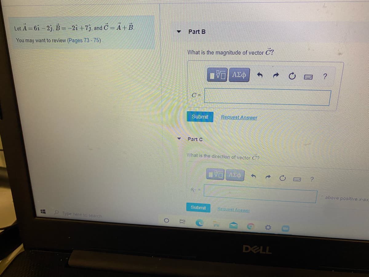 Let A = 6î - 2), B=-2î + 73, and C = Ã + B.
Part B
You may want to review (Pages 73 - 75).
What is the magnitude of vector C?
C =
Submit
Request Answer
Part C
What is the direction of vector C?
VO Azo
Oc =
above positive x-ax
Submit
Request Answer
2 Type here to search
DELL
0.
