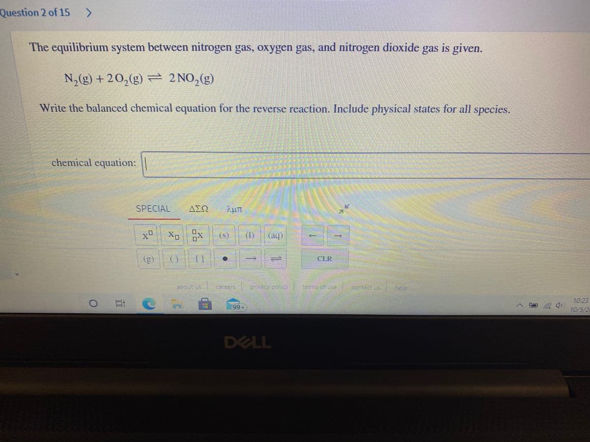 Question 2 of 15 >
The equilibrium system between nitrogen gas, oxygen gas, and nitrogen dioxide gas is given.
N,(g) + 20,(g) = 2NO,(g)
Write the balanced chemical equation for the reverse reaction. Include physical states for all species.
chemical equation:
SPECIAL
AIQ
x"
X:
(s)
(1)
(aq)
(g)
CLR
2bout us
careers
privacy oolicy
Stems or us.
Teep
10:23
99+
10/5/2
DELL
