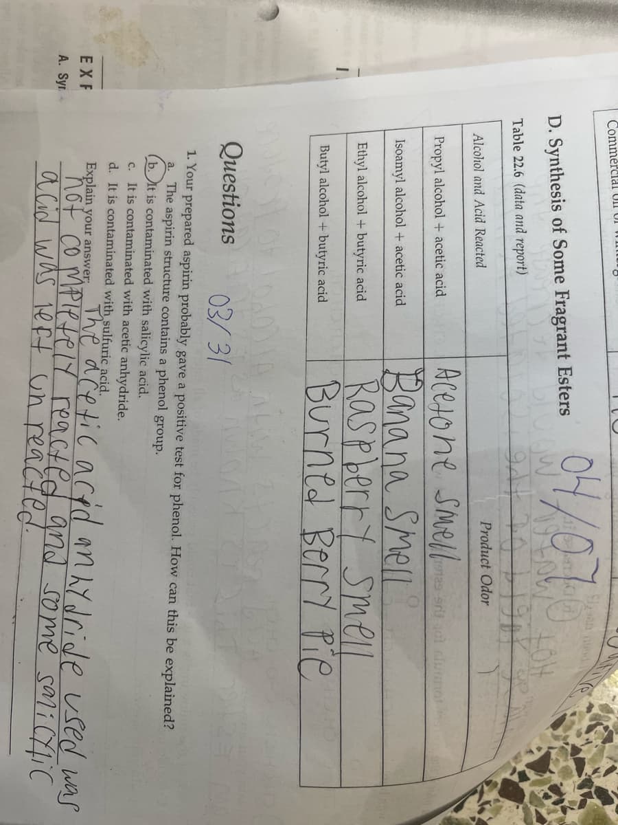 EXF
A. Syr.
Commercial Un of
D. Synthesis of Some Fragrant Esters
Table 22.6 (data and report)
Alcohol and Acid Reacted
Propyl alcohol + acetic acid
Isoamyl alcohol + acetic acid
Ethyl alcohol + butyric acid
Butyl alcohol + butyric acid
04/076
WHOW
gdy 20 1190X Se
LOH
Product Odor
Y
Acetone Smell
Banana Smell
Raspberry Smell
Burned Berry Pie
ALW 24
19129 9rit 101 slummot
HO HO
LA
Questions
03/31
1. Your prepared aspirin probably gave a positive test for phenol. How can this be explained?
a. The aspirin structure contains a phenol group.
(b. It is contaminated with salicylic acid.
c. It is contaminated with acetic anhydride.
d. It is contaminated with sulfuric acid.
Explain your answer;
The acetic acid anhydride used was
not completely reacted and some salicylic
acid was left un reacted.