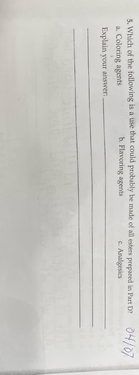 5. Which of the following is a use that could probably be made of all esters prepared in Part D?
b. Flavoring agents
c. Analgesics
a. Coloring agents
Explain your answer:
04/07