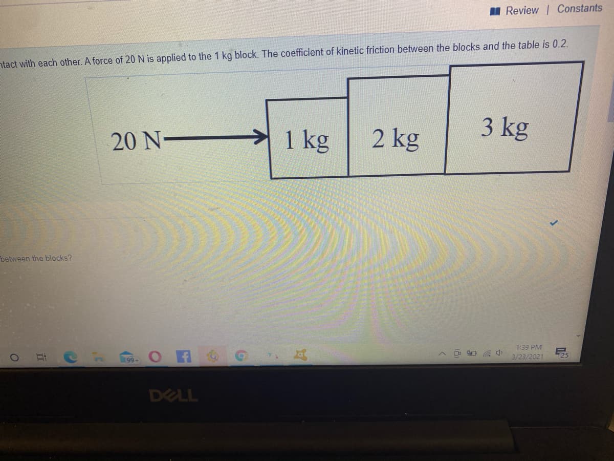 I Review | Constants
ntact with each other. A force of 20 N is applied to the 1 kg block. The coefficient of kinetic friction between the blocks and the table is 0.2.
3 kg
20 N-
1 kg
2 kg
between the blocks?
1:39 PM
99 O 6
3/23/2021
25
DELL
