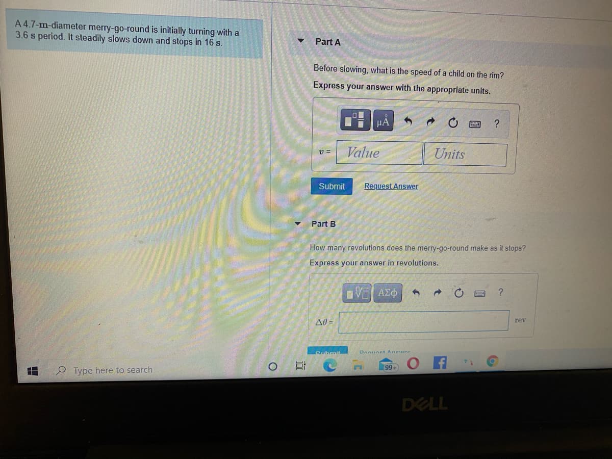 A 4.7-m-diameter merry-go-round is initially turning with a
3.6 s period. It steadily slows down and stops in 16 s.
Part A
Before slowing, what is the speed of a child on the rim?
Express your answer with the appropriate units.
HA
Value
Units
Submit
Request Answer
Part B
How many revolutions does the merry-go-round make as it stops?
Express your answer in revolutions.
A0 =
rev
Submit
DAunet Aneuinr
99+
P Type here to search
DELL

