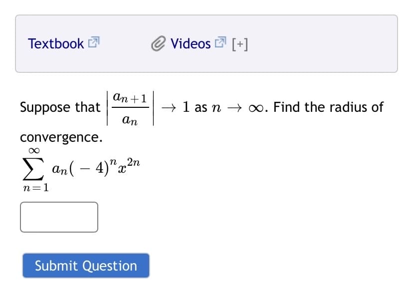 Textbook
Videos 2 [+]
An +1
Suppose that
→
1 as n → 0. Find the radius of
An
convergence.
E an( – 4)"x2n
n=1
Submit Question
