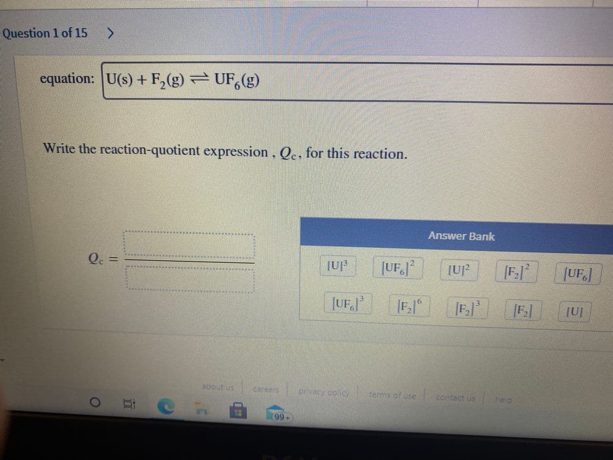 Question 1 of 15
equation: U(s) + F,(g) – UF,(g)
Write the reaction-quotient expression, Q., for this reaction.
Answer Bank
Q. =
JUF,
JUF,
[F]*|
about us
Careers
terms of use
contact us
help
99+
23
%3
林
%23
%23
%23
