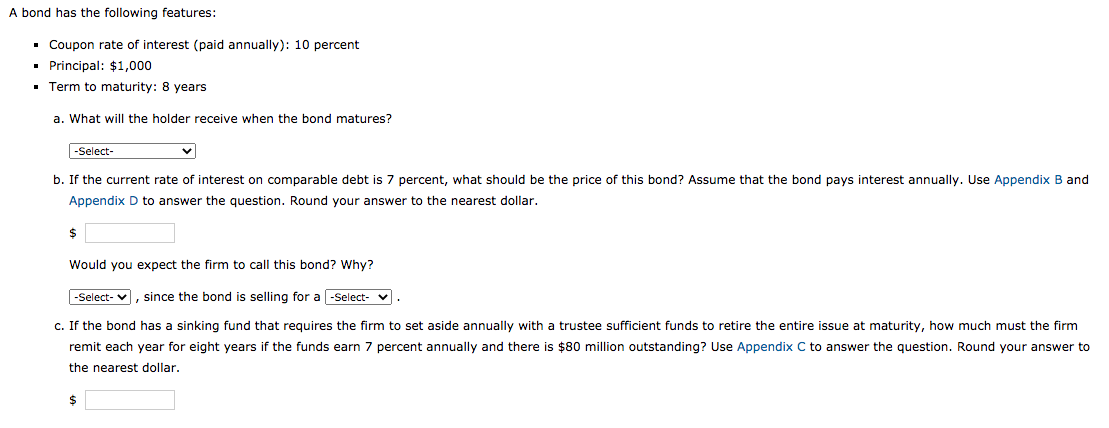 the following features:
• Coupon rate of interest (paid annually): 10 percent
• Principal: $1,000
• Term to maturity: 8 years
a. What will the holder receive when the bond matures?
|-Select-
b. If the current rate of interest on comparable debt is 7 percent, what should be the price of this bond? Assume that the bond pays interest annually. Use Appendix B and
Appendix D to answer the question. Round your answer to the nearest dollar.
Would you expect the firm to call this bond? Why?
-Select- v, since the bond is selling for a-Select- v.
c. If the bond has a sinking fund that requires the firm to set aside annually with a trustee sufficient funds to retire the entire issue at maturity, how much must the firm
remit each year for eight years if the funds earn 7 percent annually and there is $80 million outstanding? Use Appendix C to answer the question. Round your answer to
the nearest dollar.
