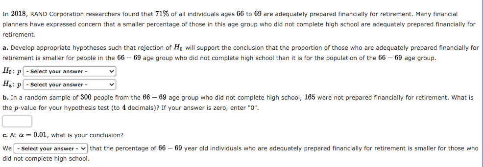 In 2018, RAND Corporation researchers found that 71% of all individuals ages 66 to 69 are adequately prepared financially for retirement. Many financial
planners have expressed concern that a smaller percentage of those in this age group who did not complete high school are adequately prepared financially for
retirement.
a. Develop appropriate hypotheses such that rejection of Ho will support the conclusion that the proportion of those who are adequately prepared financially for
retirement is smaller for people in the 66 – 69 age group who did not complete high school than it is for the population of the 66 – 69 age group.
Но: р
Select your answer -
H: p
Select your answer -
b. In a random sample of 300 people from the 66 – 69 age group who did not complete high school, 165 were not prepared financially for retirement. What is
the p-value for your hypothesis test (to 4 decimals)? If your answer is zero, enter "0".
c. At a = 0.01, what is your conclusion?
We - Select your answer - v that the percentage of 66 – 69 year old individuals who are adequately prepared financially for retirement is smaller for those who
did not complete high school.
