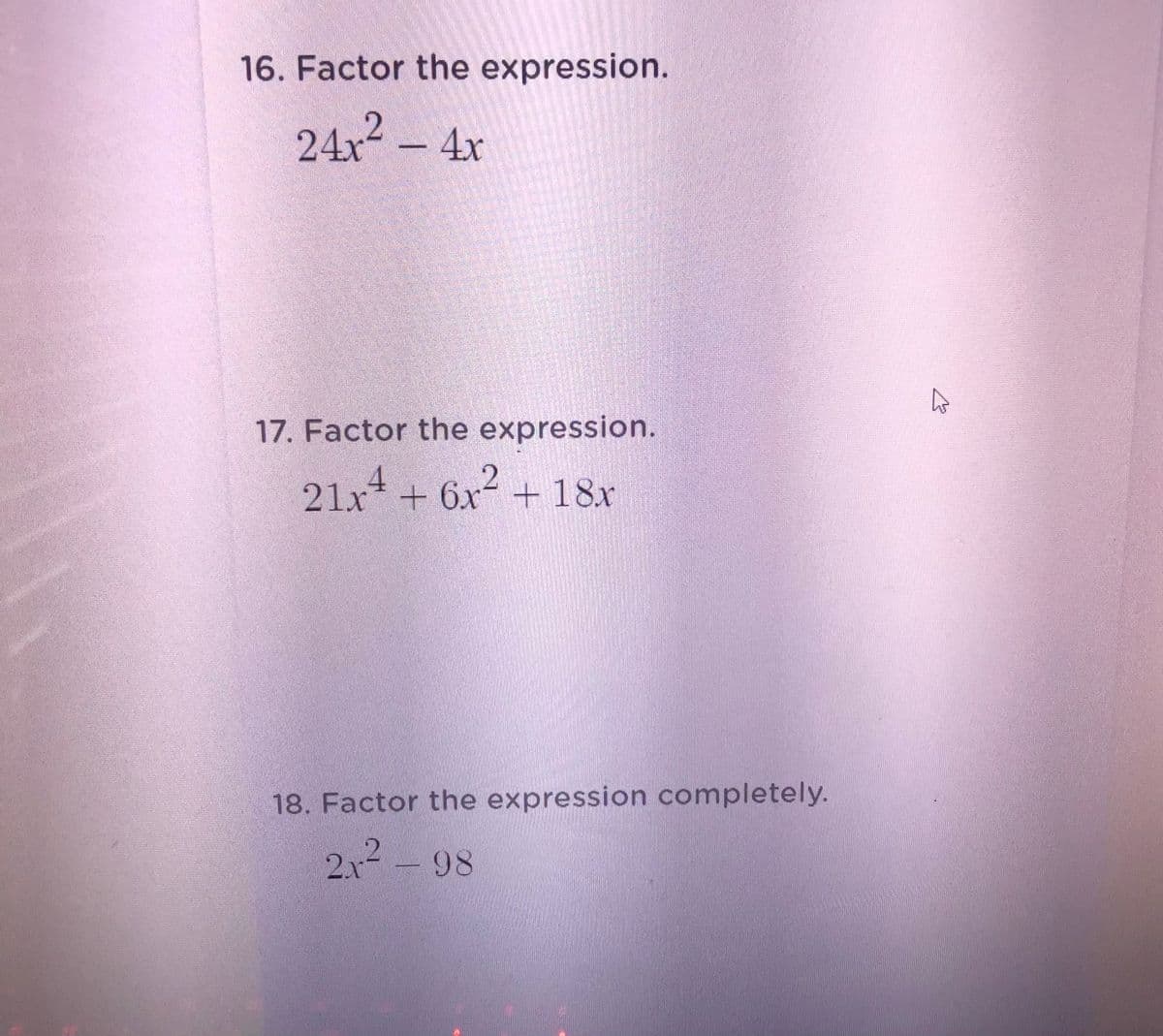 16. Factor the expression.
24x² - 4x
17. Factor the expression.
21x* + 6x + 18x
18. Factor the expression completely.
2x2 - 98
