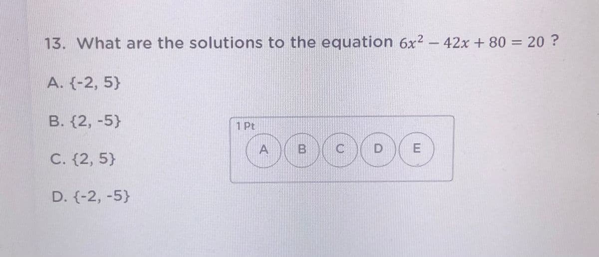 13. What are the solutions to the equation 6x2 – 42x + 80 =20 ?
A. {-2, 5}
B. (2, -5}
1 Pt
A
B
C
D
C. {2, 5}
D. {-2, -5}
