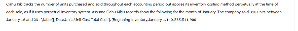 Oahu Kiki tracks the number of units purchased and sold throughout each accounting period but applies its inventory costing method perpetually at the time of
each sale, as if it uses perpetual inventory system. Assume Oahu Kiki's records show the following for the month of January. The company sold 310 units between
January 16 and 23. \table[[, Date, Units, Unit Cost Total Cost,], [Beginning Inventory, January 1,140, $85,$11,900