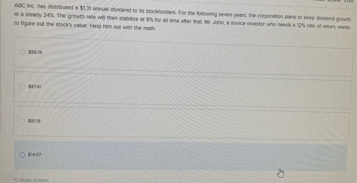 ABC Inc. has distributed a $1.31 annual dividend to its stockholders. For the following seven years, the corporation plans to keep dividend growth
at a steady 24%. The growth rate will then stabilize at 8% for all time after that. Mr. John, a novice Investor who needs a 12% rate of return, wants
to figure out the stock's value. Help him out with the math.
$86.19
$87.41
$81.19
O
$14.07
Reset Answer
