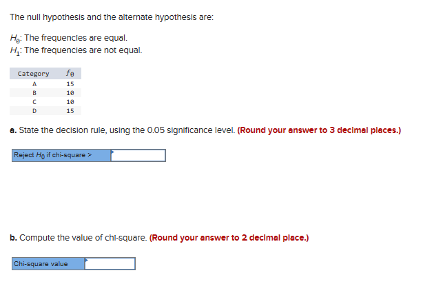 The null hypothesis and the alternate hypothesis are:
H: The frequencies are equal.
H₁: The frequencies are not equal.
Category fe
ABC
D
15
10
10
15
a. State the decision rule, using the 0.05 significance level. (Round your answer to 3 decimal places.)
Reject Ho if chi-square >
b. Compute the value of chi-square. (Round your answer to 2 decimal place.)
Chi-square value