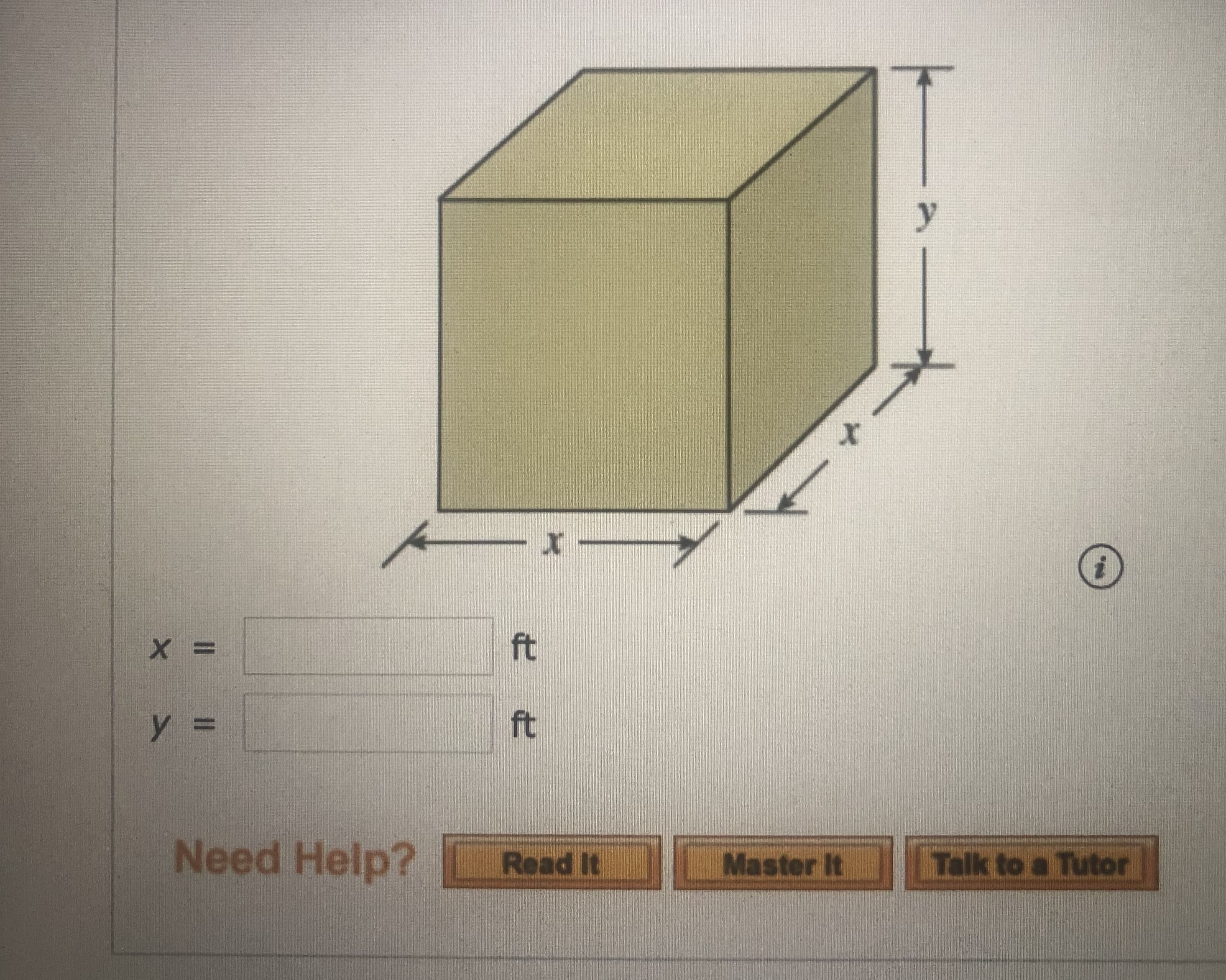 ### Understanding Rectangular Prisms: Calculating Dimensions

In this section, we'll learn how to determine the dimensions of a rectangular prism. 

#### Diagram Explanation:
The image above presents a rectangular prism, commonly referred to as a box. The dimensions of this prism are labeled as follows:
- **Length (x)**: The horizontal distance from left to right.
- **Height (y)**: The vertical distance from the bottom to the top.
- **Width (x)**: The measurement identical to the length in the given orientation, thus simplifying our calculations.

#### Interactive Learning:
You are tasked with identifying the values of \( x \) and \( y \). Here are the fields provided:
- \( x = \) [_____ ]  ft
- \( y = \) [_____ ]  ft

Once you've determined the appropriate values for these dimensions, enter them into the corresponding input boxes.

#### Need Assistance?
If you require additional help or resources, make use of the following options:
- **Read It**: Access textual explanations and relevant theory.
- **Master It**: Engage with interactive exercises to deepen your understanding.
- **Talk to a Tutor**: Connect with a tutor for personalized assistance.

For more in-depth guidance or any queries, feel free to click on the help options at the bottom. Ensure to understand each part thoroughly for a robust grasp of calculating dimensions of geometric figures!