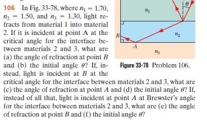 106 In Fig. 33-78, where n, = 1.70,
n2 = 1.50, and nz = 1.30, light re-
%3D
fracts from material 1 into material
2. If it is incident at point A at the
critical angle for the interface be-
tween materials 2 and 3, what are
(a) the angle of refraction at point B
and (b) the initial angle 0? If, in-
stead, light is incident at B at the
critical angle for the interface between materials 2 and 3, what are
(c) the angle of refraction at point A and (d) the initial angle e? If,
instead of all that, light is incident at point A at Brewster's angle
for the interface between materials 2 and 3, what are (e) the angle
of refraction at point B and (f) the initial angle 6?
Figure 33-78 Problem 106.
