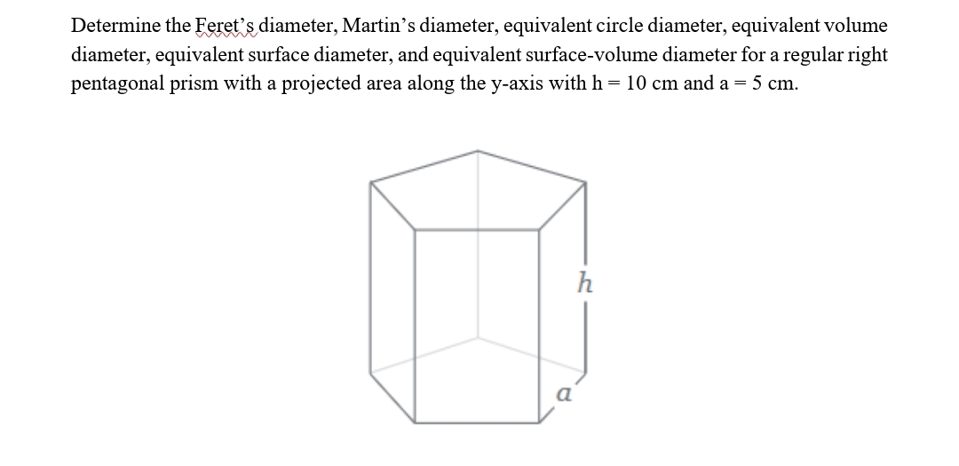 Determine the Feret's diameter, Martin's diameter, equivalent circle diameter, equivalent volume
diameter, equivalent surface diameter, and equivalent surface-volume diameter for a regular right
pentagonal prism with a projected area along the y-axis with h = 10 cm and a = 5 cm.
h