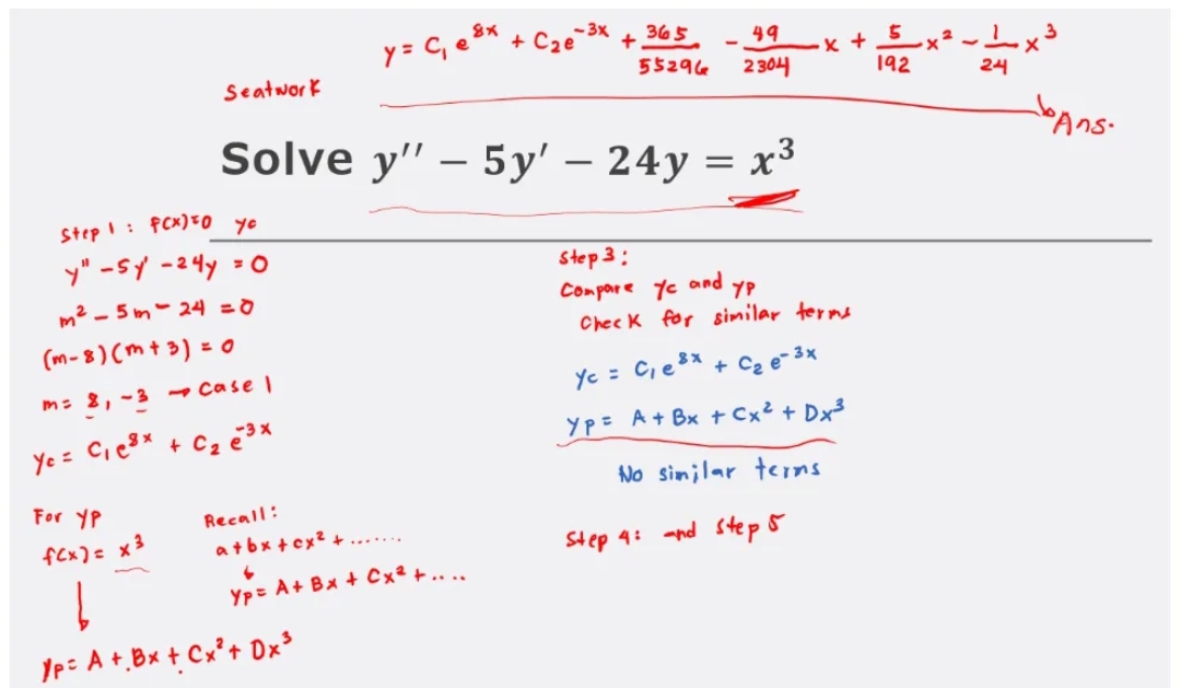 Seatwork
For YP
f(x) = x²
8x
y = C₁ e ³x +
Recall:
a+bx+cx² +
Yp= A + Bx + Cx² +...
p= A + Bx + Cx² + 0x³
-3x
Solve y" - 5y' - 24y = x³
Step 1: F(x) to
yo
y" - sy -24y = 0
m²-5m-24 =0
(m-8)(m + 3) = 0
m= 2, -3 - Case I
Y₁ = C₁e³x + C₂ e ³x
365
49
55296 2304
+
.x + 5 xả
192
Step 3:
Compare ye and
YP
Check for similar terms
Yc = C₁ e ³x + C₂e-³x
Yp= A + Bx + Cx² + Dx³
No similar terms
Step 4: and step 5
24
bans.