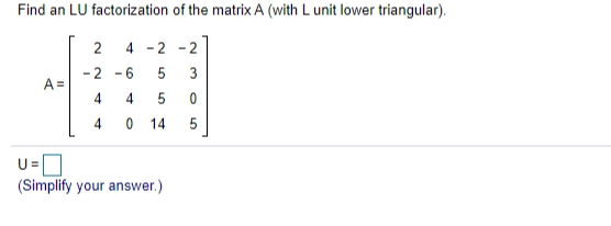 Find an LU factorization of the matrix A (with L unit lower triangular).
2
4
- 2 -2
-2 -6
3
A =
4
4
0 14
U=
(Simplify your answer.)
4.
