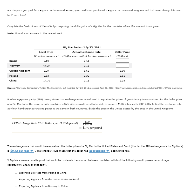 For the price you paid for a Big Mac in the United States, you could have purchased a Big Mac in the United Kingdom and had some change left over
for French fries!
Complete the final column of the table by computing the dollar price of a Big Mac for the countries where this amount is not given.
Note: Round your answers to the nearest cent.
Big Mac Index: July 25, 2011
Local Price
Actual Exchange Rate
Dollar Price
(Foreign currency) (Dollars per unit of foreign currency)
(Dollars)
Brazil
9.50
0.65
Norway
45.00
0.18
United Kingdom
2.39
1.63
3.90
Poland
8.63
0.36
3.11
China
14.70
0.16
2.35
Source: "Currency Comparison, To Go," The Economist, last modified July 28, 2011, accessed April 26, 2013, http://www.economist.com/blogs/dailychart/2011/07/big-mac-index.
Purchasing-power parity (PPP) theory states that exchange rates would need to equalize the prices of goods in any two countries. For the dollar price
of a Big Mac to be the same in both countries, a U.S. citizen would need to be able to convert $4.07 into exactly GBP 2.39. To find the exchange rate
at which hamburger purchasing power is the same in both countries, divide the price in the United States by the price in the United Kingdom:
$4.07
PPP Ezchange Rate (U.S. Dollars per British pound)
$1.70 рer pound
The exchange rate that would have equalized the dollar price of a Big Mac in the United States and Brazil (that is, the PPP exchange rate for Big Macs)
is $0.43 per real
. This change would mean that the dollar had appreciated v against the real.
If Big Macs were a durable good that could be costlessly transported between countries, which of the following would present an arbitrage
opportunity? Check all that apply.
Exporting Big Macs from Poland to China
O Exporting Big Macs from the United States to Brazil
O Exporting Big Macs from Norway to China
