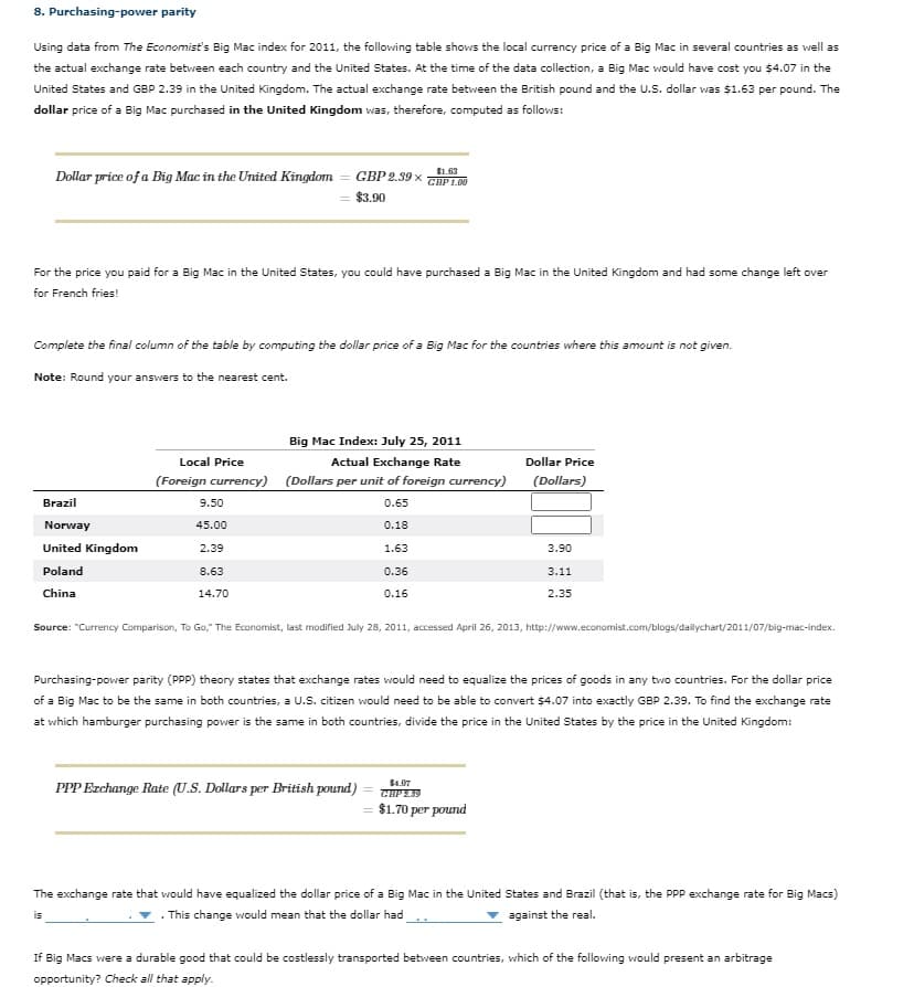 8. Purchasing-power parity
Using data from The Economist's Big Mac index for 2011, the following table shows the local currency price of a Big Mac in several countries as well as
the actual exchange rate betvween each country and the United States. At the time of the data collection, a Big Mac would have cost you $4.07 in the
United States and GBP 2.39 in the United Kingdom. The actual exchange rate between the British pound and the U.S. dollar was $1.63 per pound. The
dollar price of a Big Mac purchased in the United Kingdom was, therefore, computed as follows:
Dollar price of a Big Mac in the United Kingdom
$1.63
GBP 2.39 x GBP 100
$3.90
For the price you paid for a Big Mac in the United States, you could have purchased a Big Mac in the United Kingdom and had some change left over
for French fries!
Complete the final column of the table by computing the dollar price of a Big Mac for the countries where this amount is not given.
Note: Round your answers to the nearest cent.
Big Mac Index: July 25, 2011
Local Price
Actual Exchange Rate
Dollar Price
(Foreign currency) (Dollars per unit of foreign currency)
(Dollars)
Brazil
9.50
0.65
Norway
45.00
0.18
United Kingdom
2.39
1.63
3.90
Poland
8.63
0.36
3.11
China
14.70
0.16
2.35
Source: "Currency Comparison, To Go," The Economist, last modified July 28, 2011, accessed April 26, 2013, http://www.economist.com/blogs/dailychart/2011/07/big-mac-index.
Purchasing-power parity (PPP) theory states that exchange rates would need to equalize the prices of goods in any two countries. For the dollar price
of a Big Mac to be the same in both countries, a U.S. citizen would need to be able to convert $4.07 into exactly GBP 2.39. To find the exchange rate
at which hamburger purchasing power is the same in both countries, divide the price in the United States by the price in the United Kingdom:
$4.07
PPP Ezchange Rate (U.S. Dollars per British pound)
= $1.70 per pound
The exchange rate that would have equalized the dollar price of a Big Mac in the United States and Brazil (that is, the PPP exchange rate for Big Macs)
. This change would mean that the dollar had
against the real.
is
If Big Macs were a durable good that could be costlessly transported between countries, which of the following would present an arbitrage
opportunity? Check all that apply.
