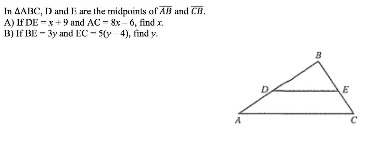 In \( \triangle ABC \), \( D \) and \( E \) are the midpoints of \( \overline{AB} \) and \( \overline{CB} \).

**A)** If \( DE = x + 9 \) and \( AC = 8x - 6 \), find \( x \).

**B)** If \( BE = 3y \) and \( EC = 5(y - 4) \), find \( y \).

**Diagram Explanation:**

The diagram shows a triangle \( \triangle ABC \) with a line segment \( DE \) parallel to the base \( AC \). Points \( D \) and \( E \) are located on sides \( AB \) and \( CB \) respectively, indicating that \( DE \) is a midsegment connecting the midpoints of \( AB \) and \( CB \). This forms two smaller triangles, \( \triangle ADE \) and \( \triangle CBE \), within \( \triangle ABC \). The properties of midsegments suggest that \( DE \) is parallel to \( AC \) and \( DE = \frac{1}{2}AC \).