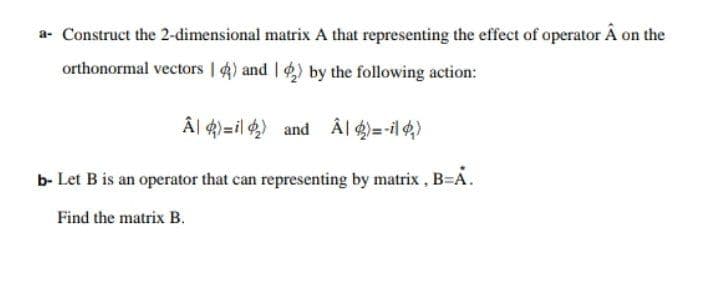 a- Construct the 2-dimensional matrix A that representing the effect of operator Â on the
orthonormal vectors | 4) and I ) by the following action:
Â| 4)=il 4) and Âl 4) =-il 4)
b- Let B is an operator that can representing by matrix , B=A.
Find the matrix B.
