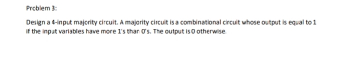 Problem 3:
Design a 4-input majority circuit. A majority circuit is a combinational circuit whose output is equal to 1
if the input variables have more 1's than ơʻs. The output is 0 otherwise.
