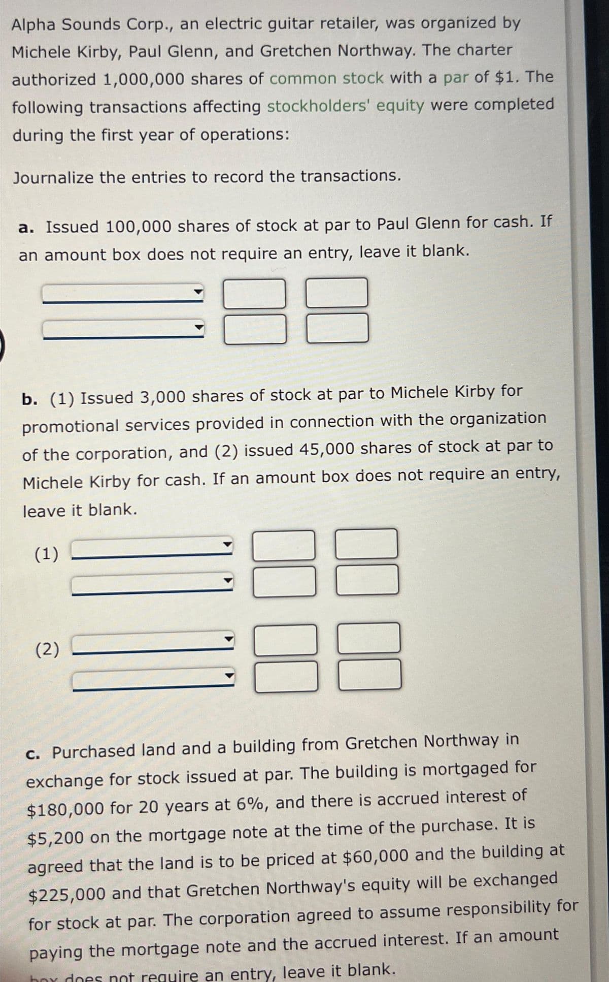 Alpha Sounds Corp., an electric guitar retailer, was organized by
Michele Kirby, Paul Glenn, and Gretchen Northway. The charter
authorized 1,000,000 shares of common stock with a par of $1. The
following transactions affecting stockholders' equity were completed
during the first year of operations:
Journalize the entries to record the transactions.
a. Issued 100,000 shares of stock at par to Paul Glenn for cash. If
an amount box does not require an entry, leave it blank.
b. (1) Issued 3,000 shares of stock at par to Michele Kirby for
promotional services provided in connection with the organization
of the corporation, and (2) issued 45,000 shares of stock at par to
Michele Kirby for cash. If an amount box does not require an entry,
leave it blank.
(1)
(2)
00
000
c. Purchased land and a building from Gretchen Northway in
exchange for stock issued at par. The building is mortgaged for
$180,000 for 20 years at 6%, and there is accrued interest of
$5,200 on the mortgage note at the time of the purchase. It is
agreed that the land is to be priced at $60,000 and the building at
$225,000 and that Gretchen Northway's equity will be exchanged
for stock at par. The corporation agreed to assume responsibility for
paying the mortgage note and the accrued interest. If an amount
box does not require an entry, leave it blank.