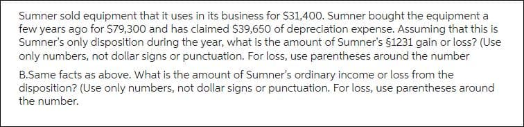 Sumner sold equipment that it uses in its business for $31,400. Sumner bought the equipment a
few years ago for $79,300 and has claimed $39,650 of depreciation expense. Assuming that this is
Sumner's only disposition during the year, what is the amount of Sumner's §1231 gain or loss? (Use
only numbers, not dollar signs or punctuation. For loss, use parentheses around the number
B.Same facts as above. What is the amount of Sumner's ordinary income or loss from the
disposition? (Use only numbers, not dollar signs or punctuation. For loss, use parentheses around
the number.