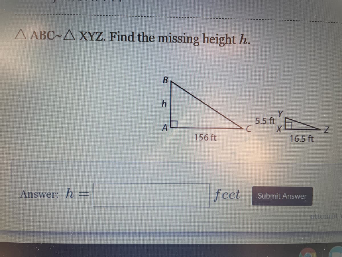 A ABC-A XYZ. Find the missing height h.
B
5.5 ft
A
156 ft
16.5 ft
Answer: h
feet
Submit Answer
attempt
