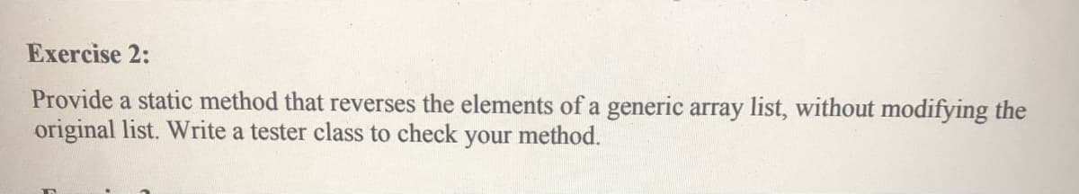 Exercise 2:
Provide a static method that reverses the elements of a generic array list, without modifying the
original list. Write a tester class to check your method.
