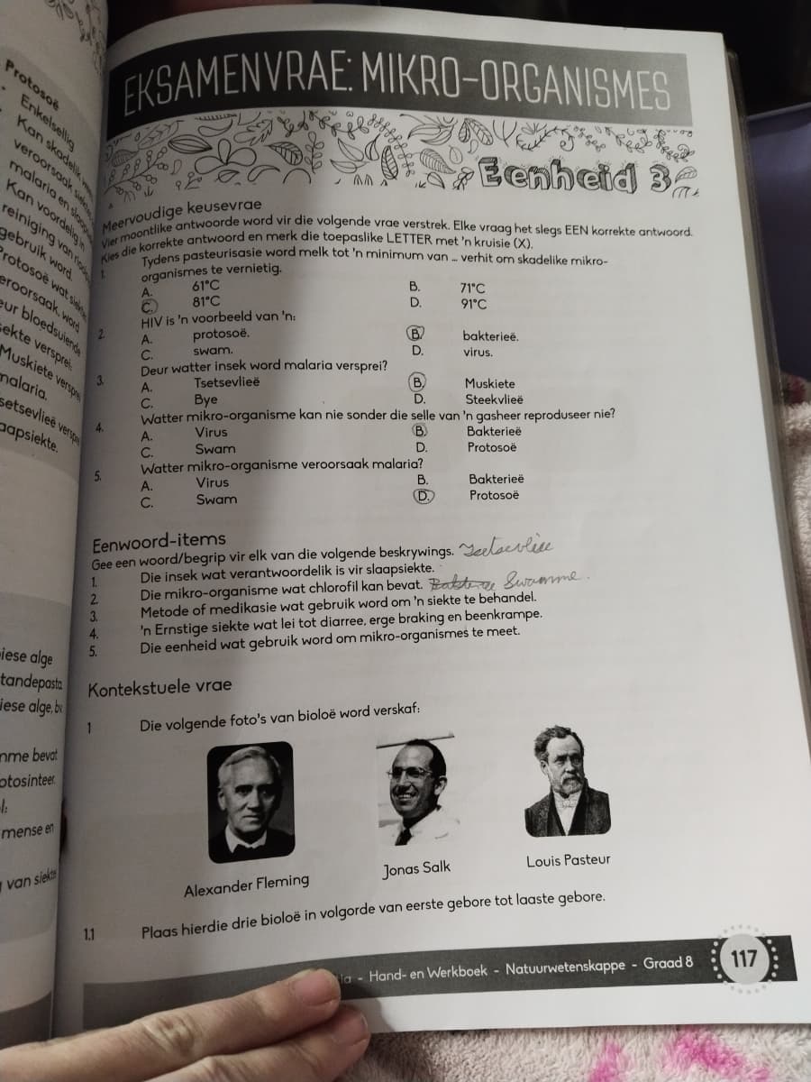 EKSAMENVRAE: MIKRO-ORGANISMES
1888
A
Meervoudige keusevrae
Eenheid 3
Vier moontlike antwoorde word vir die volgende vrae verstrek. Elke vraag het slegs EEN korrekte antwoord.
Kies die korrekte antwoord en merk die toepaslike LETTER met 'n kruisie (X).
Tydens pasteurisasie word melk tot 'n minimum van verhit om skadelike mikro-
organismes te vernietig.
Protoso
A.
C.
Enkelsellig
Kan skadelik
veroorsaak s
malaria en slag
Kan voordelig
reiniging van ri
gebruik word
Protosoë wat sie
eroorsaak, word
eur bloedsuiende
ekte versprei
Muskiete versp
malaria.
setsevlieë versp
apsiekte.
2
61°C
81°C
HIV is 'n voorbeeld van 'n:
protosoë.
swam.
Deur watter insek word malaria versprei?
B.
71°C
D.
91°C
B
bakterieë.
D.
virus.
B.
Muskiete
Steekvlieë
Watter mikro-organisme kan nie sonder die selle van 'n gasheer reproduseer nie?
A.
C.
3.
A.
Tsetsevlieë
C.
Bye
4.
A.
Virus
B
Bakterieë
C.
Swam
D.
Protosoë
Watter mikro-organisme veroorsaak malaria?
5.
A.
C.
Virus
Swam
B.
Bakterieë
D.
Protosoë
iese alge
Eenwoord-items
Gee een woord/begrip vir elk van die volgende beskrywings.
Die insek wat verantwoordelik is vir slaapsiekte.
1
2.
3.
4.
5.
lice
Die mikro-organisme wat chlorofil kan bevat. Battere Swamme.
Metode of medikasie wat gebruik word om 'n siekte te behandel.
'n Ernstige siekte wat lei tot diarree, erge braking en beenkrampe.
Die eenheid wat gebruik word om mikro-organismes te meet.
tandepasta Kontekstuele vrae
iese alge, by
mme bevat
otosinteer
1:
mense en
1
Die volgende foto's van bioloë word verskaf:
8 92
van siekt
1.1
Alexander Fleming
Jonas Salk
Louis Pasteur
Plaas hierdie drie bioloë in volgorde van eerste gebore tot laaste gebore.
la-Hand- en Werkboek Natuurwetenskappe Graad 8
117