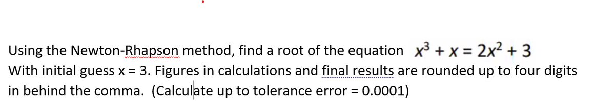 Using the Newton-Rhapson method, find a root of the equation x³ + x = 2x² + 3
With initial guess x = 3. Figures in calculations and final results are rounded up to four digits
in behind the comma. (Calculate up to tolerance error = 0.0001)
w wme
