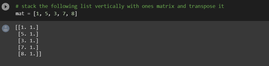 # stack the following list vertically with ones matrix and transpose it
mat =
[1, 5, 3, 7, 8]
[[1. 1.]
[5. 1.]
[3. 1.]
[7. 1.]
[8. 1.]]
