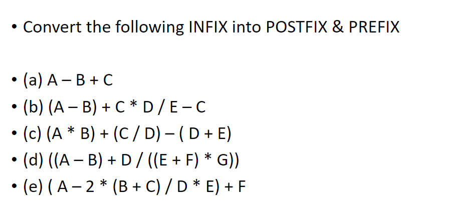 • Convert the following INFIX into POSTFIX & PREFIX
• (a) A – B + C
• (b) (A – B) + C * D/E-C
• (c) (A * B) + (C / D) – (D + E)
• (d) ((A – B) + D/ ((E + F) * G))
• (e) (A– 2 * (B + C) / D * E) + F
