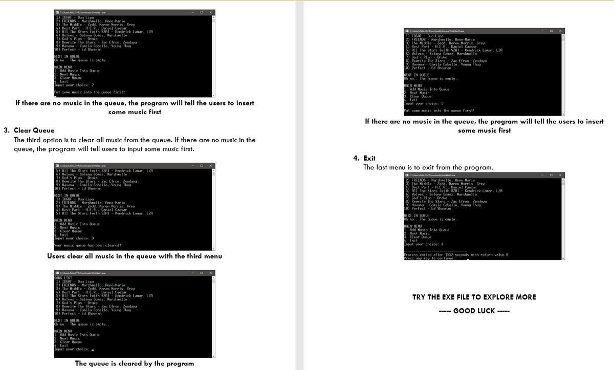 S CanALONnia tlel.
1OGF Duao Lipalo Anne-Nar ie
2) FRIENDS- Marshnello. Anne-Har ie
3) The Hiddle - Zedd. Haren Norris. Grey
4) Best Part - H.E.R. Daniel Caesar
S! All The Stars (uith SZA) - Kendrick Lanar, LZA
6) Holves Selena Gonez, Marshnello
7) God's Plan - Drake
8) Reurite The Stars - Zac Efron, Zendaya
Havana - Conila Cabello, Voung Thug
10) Perfect - Ed Sheeran
Dua Lipa
O CanRALONDownioatAa ivetledl.
1) IOGAF - Dua Lipa
2) FRIENDS - Harshnello. Anne-Nar ie
3) The Hiddle
4) Best Part - H.E.R.. Daniel Coesar
ši All The Stars (uith SZA) - Kendrick Lanar. LZA
6) Molves
2) God's Plan - Drake
8) Rewrite The Stars - Zac Efron, Zendaya
Havana- Conila Cabello, Voung Thug
10) Perfect - Ed Sheer an
- Zedd. Maren Morris. Grey
Selena Gonez, Harshnello
NEXT IN QUEUE
Oh no.. The queue is enp ty.
MAIN HENU
1. Add Husic Into Queue
Noxt Husic
3. Clear Queue
4. Exit
Input your choice: 2
NEXT IN QUEUE
Oh no.. The queue is enp ty..
MAIN HENU
1. Add Husic Into Queue
2. Next Husic
3. Clear Queue
4. Exit
Input your choice: 3
Put some music into the queue first!
If there are no music in the queue, the program will tell the users to insert
some music first
Put some music into the queue first!
If there are no music in the queue, the program will tell the users to insert
3. Clear Queue
The third option is to clear all music from the queue. If there are no music in the
queue, the program will tell users to input some music first.
some music first
4. Exit
The last menu is to exit from the program.
CanALONDounioatLinitiest.a
S) All The Stars (with SZA) - Kendrick Lanar, L2F
Holves - Selena Gonez. Marshnello
7) God's Plan - Drake
8) Reurite The Stars - Zac Efron, Zendaya
9) Havana - Canila Cabello. Voung Thug
10) Perfect - Ed Sheeran
Selena Gonez, Marshnello
CanALONDounioatLinitiest.a
2) FRIENDS - Harshnello, Anne-Nar ie
3) The Hiddle - Zedd, Maren Horris. Grey
4) Best Part - H.E.R., Darnjel Coesar
5) Al The Stars (uith SZA) - Kendrick Lanar. LZA
Molves - Selena Gonez, Marshnello
7) God's Plan - Drake
8) Reurite The Stars - Zac Efron, Zendaya
2) Havana - Canila Cabello, Young Thug
10) Perfect - Ed Sheeran
NEXT IN QUEUE
1) IDGAF -
2) FRIENDS -
3) The Hiddle -
4 Best Part - H.E.R.. Daniel Coesar
5) All The Stars (with SZA) - Kendrick Lanar, LZA
Dug Lipa
Marshnello, Anne-Nar ie
Zedd. Maren Norris, Grey
NEXT IN QUEUE
Oh no.. The queue is enpty.
MAIN HENU
. Add Husic Into Queue
2. Next Husic
3. Clear Queue
4. Exit
Input your choice: 3
MAIN HENU
1. Add Husic Into Queue
2. Next Husic
3. Clear Oueue
Exit
Input your choice: 4
Vour music queue has been cleared!
Users clear all music in the queue with the third menu
Process exited after 1552 seconds wi th return walue
Press anw key to continue
0
SONG LIST
1) IDGAF - Dua Lipa
2) FRIENDS - Marshnello. Anne-Narie
3) The Hiddle - Zedd. Maren Norris. Grey
4) Best Part-
š) All The Stars (uith SZA) - Kendrick Lanar, LZA
6) Holves Selena Gonoz. Marshmello
?! God's Plan - Drake
8) Reurite The Stars-
9) Havana - Conila Cabello, Voung Thug
10) Perfect - Ed Sheeran
H.E.R. Daniel Caesar
TRY THE EXE FILE TO EXPLORE MORE
Zac Efron, Zendoya
----- GOOD LUCK -----
NEXT IN QUEUE
Dh no.. The queue is enpty..
MAIN HENU
Add Husic Into Queue
2. Next Husic
3. Clear Queue
4. Exit
Input your choice:-
The queue is cleared by the program
