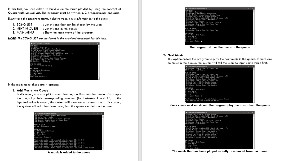 In this task, you are asked to build a simple music playlist by using the concept of
Queue with Linked List. The program must be written in C programming language.
SONG LIST
1) IDGAF
2) FRIENDS - Marshnello. Anne-Nar ie
3) The Hiddle -
4) Best Part - H.E.R. Daniel Caesar
5) All The Stars (with SZA) - Kendrick Lanar, LZA
6 Holves Selena Gonez, Marshnello
2) God's Plan - Drake
8) Reurite The Stars - Zac Efron, Zendaya
Havana - Canila Cabello. Voung Thug
10) Perfect - Ed Sheeran
Dug Lipa
Zedd, Maren Morris, Grey
Every time the program starts, it shows three basic information to the users:
1. SONG LIST
2. NEXT IN QUEUE : List of song in the queue
: List of song that can be chosen by the users
NEXT IN QUEUE
1) Havana - Canila Cabello. Young Thug
3. MAIN MENU
: Show the main menu of the program
HAIN HENU
1. Add Husic Into Queue
Next Husic
3. Clear 0ueue
4. Exit
Input your choice: .
NOTE: The SONG LIST can be found in the provided document for this task.
a CanALONDounioatLinitiedt.a
SONG LIST
IOGAF - Dua Lipa
2) FRIENDS
3) The Hiddle Zedd. Maren Norris, Grey
4) Best Part - H.E.R. Daniel Caesar
5) All The Stars (with SZA) - Kendrick Lanar , LZA
6) Molves- Selena Gonez. Harshmello
God's Plan - Drake
8) Reurite The stars - Zac Efron, Zendaya
9) Havana - Conila Cabello. Voung Thug
10) Perfect - Ed Sheeran
The program shows the music in the queue
-
Harshnello. Anne-Nar ie
2. Next Music
This option orders the program to play the next music in the queue. If there are
no music in the queue, the system will tell the users to input some music first.
NEXT IN QUEUE
Oh no.. The queue is enp ty..
a CanALONDownioa Linitiest.
Havana - Canila Cabello, Voung Thug
10) Perfect - Ed Sheeran
MAIN HENU
1. Add Music Into Queue
2. Next Husic
3. Clear Queue
4. Exit
Input your choice:-
NEXT IN QUEUE
Havana - Canila Cabello, Voung Thug
2) All The Stars (uith SZA) - Kendrick Lanar, LZA
3) The Hiddle- Zedd, Haren Morris, Grey
4) Holves - Selena Gonez, Marshmello
5) Havana - Canila Cabello, Young Thug
In the main menu, there are 4 options:
7) Best Part - H.E.R.. Daniel Caesar
8) Molves - Selena Gonez. Harshnello
1. Add Music into Queue
In this menu, user can pick a song that he/she likes into the queue. Users input
the songs by their corresponding numbers (i.e. between 1 and 10). If the
MAIN HENU
1. Add Husic Into Queue
Next Husic
3. Clear Oеце
4. Exit
Input your choice: 2
Now Playing: a Havana - Canila Cabello. Young Thug
Press ANY KEY to STOP playing the music!
inputted value is wrong, the system will show an error message. If it's correct,
the system will add the chosen song into the queue and inform the users.
Users chose next music and the program play the music from the queue
a CanALONDounioatLinitiest.
Best Part - H.E.R.. Daniel Caesar
ši MI The Stars (with SZA) - Kendrick Lamar, LZA
6) Holves - Selena Gonez. Marshnello
?) God's Plan - Drake
8) Reurite The Stars - Zac Efron, Zendaya
2) Havana - Coni la Cabello, Voung Thug
10) Perfect - Ed Sheeran
CanALONDounioa Linitiest.
9 Molves Selena Gonez, Harshnello
2) God's Plan - Drake
3) Reurite The Stars - Zac Efron, Zendaya
Havana - Canila Cabello. Young Thug
10) Perfect - Ed Sheeran
NEXT IN QUEUE
Oh no.. The queue is enpty..
NEXT IN QUEUE
1) All The Stars_(uith SZA) - Kendrick Lamar, LZA
2) The Hiddle
3) Molves - Selena Gonez, Harshnello
4) Havana - Canila Cabello, Young Thug
5) Best Part - H.E.R.. Daniel Caesar
6) Best Part - H.E.R., Daniel Caesar
i Volves - Selena Gonez. Marshaello
HAIN MENO Into Queue
1.
-
Zedd, Maren Morris, Grey
Add Music Into Queue
2. Next Husic
3. Clear Queue
4. Exit
Input your choice: 1
Mhat music nunber will be added into the queue (1..101 ? 0
ERROR: The music nunber Must be betueen 1 and 101
hat music nunber will be added into the queue (1..10] ? 15
ERROR: The nusic nunber must be between 1 and 101
What music nunber will be added into the queue (1..101 ?9
The nusic "Havana - Canila Cabello. Young Thug" is added to the queuet
HAIN HENU
Add Music Into Queue
Next Husic
3. Clear Queue
4. Exit
Input your choice:
A music is added to the queue
The music that has been played recently is removed from the queue
