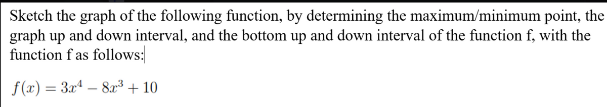 Sketch the graph of the following function, by determining the maximum/minimum point, the
graph up and down interval, and the bottom up and down interval of the function f, with the
function f as follows:
f (x) = 3xª – 8x³ + 10
-
