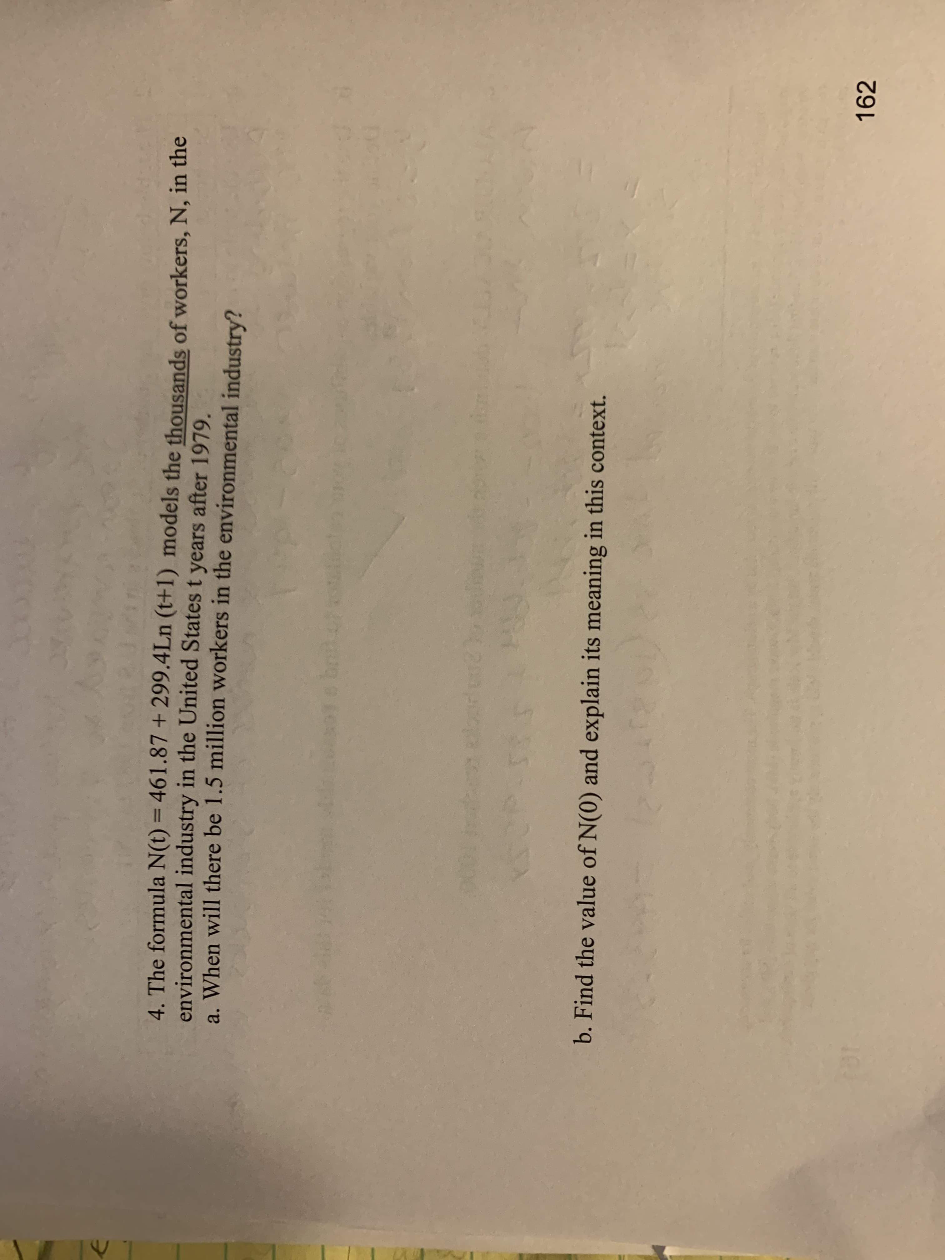 4. The formula N(t) = 461.87 + 299.4Ln (t+1) models the thousands of workers, N, in the
environmental industry in the United States t years after 1979.
a. When will there be 1.5 million workers in the environmental industry?
%3D
b. Find the value of N(0) and explain its meaning in this context.
162
