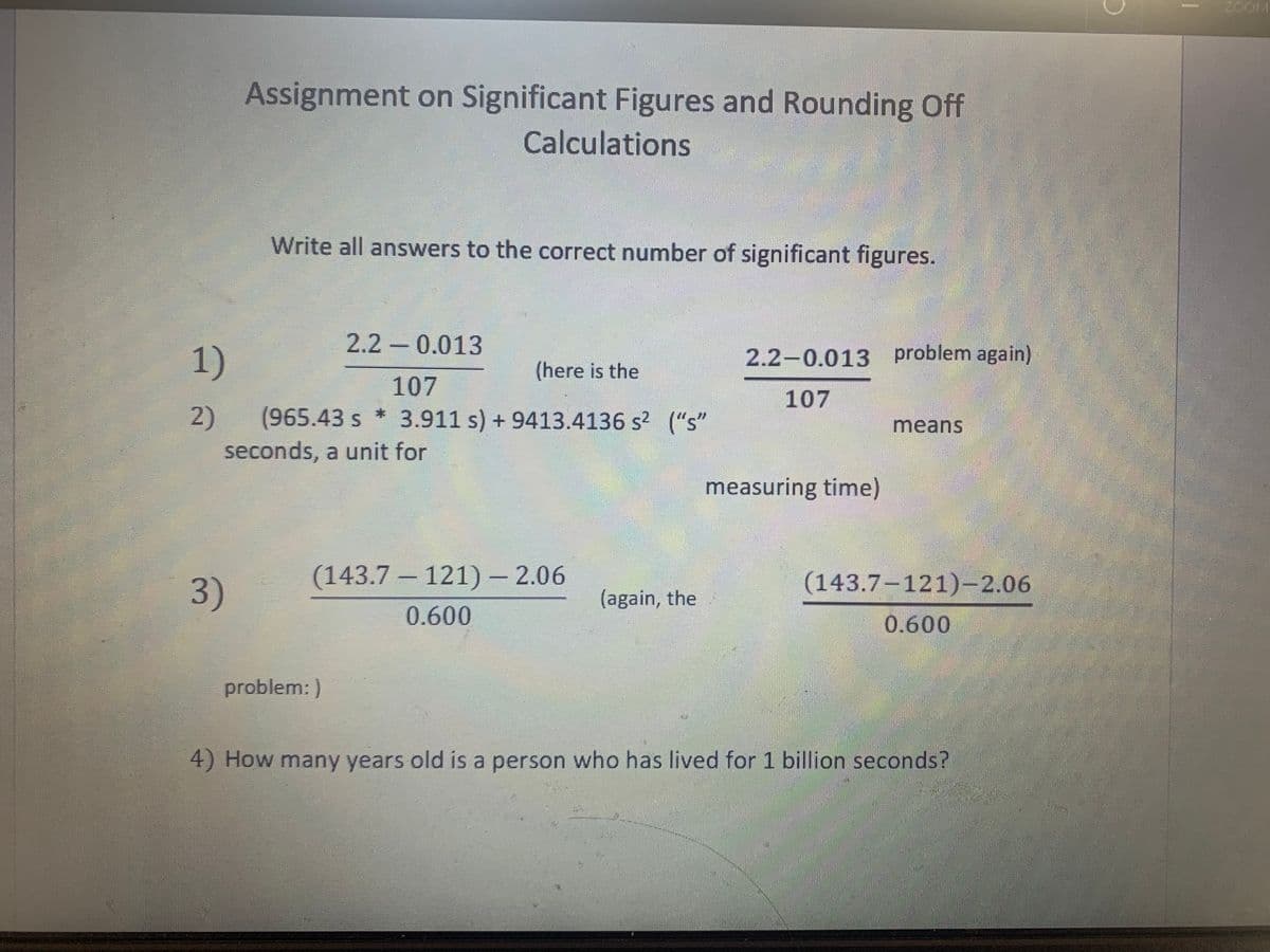 ZOOM
Assignment on Significant Figures and Rounding Off
Calculations
Write all answers to the correct number of significant figures.
2.2 - 0.013
1)
(here is the
2.2-0.013 problem again)
107
107
2)
(965.43 s * 3.911 s) + 9413.4136 s? ("s"
means
seconds, a unit for
measuring time)
3)
(143.7 – 121)- 2.06
(143.7-121)-2.06
(again, the
0.600
0.600
problem: )
4) How many years old is a person who has lived for 1 billion seconds?
