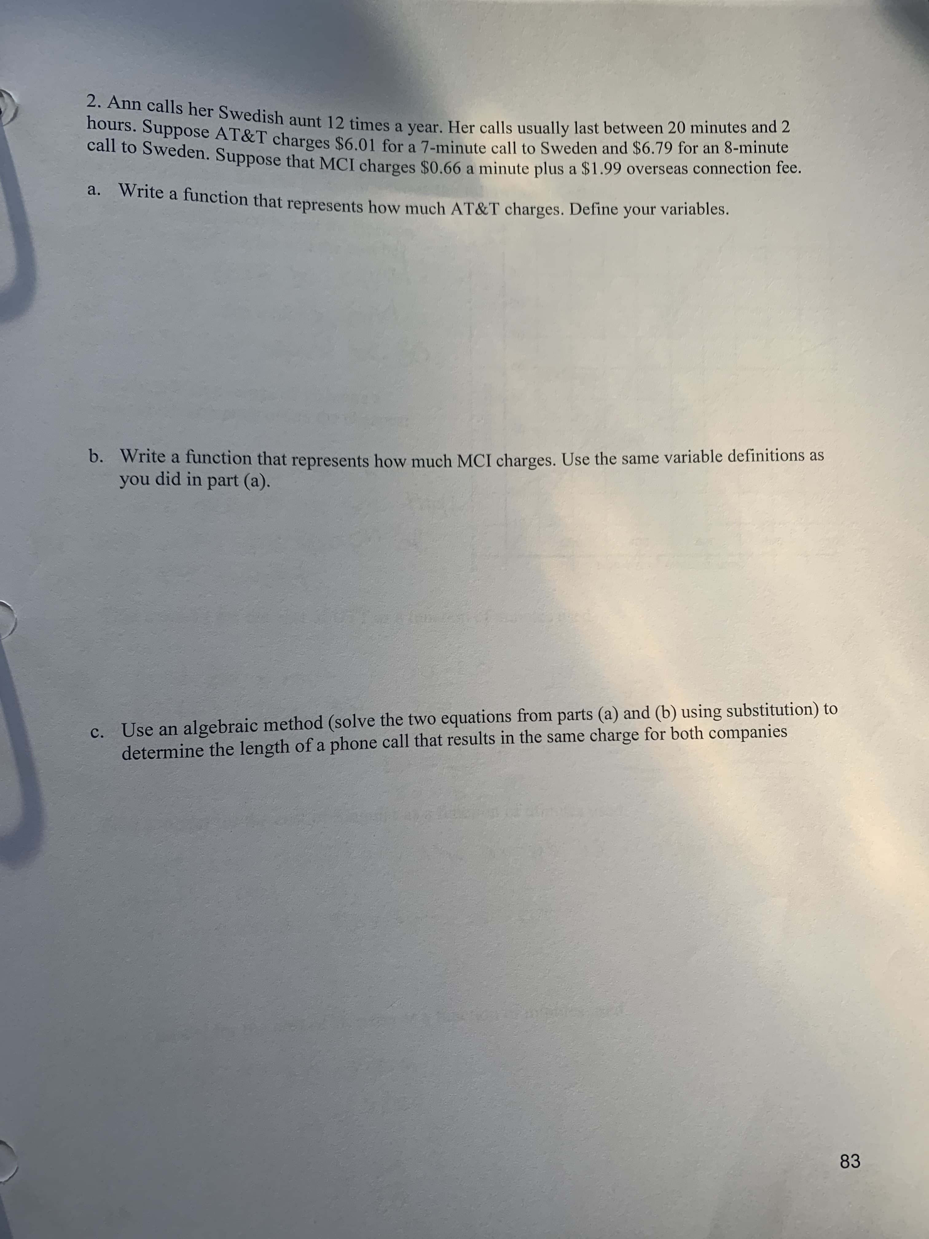 Hours. Suppose AT&T charges $6.01 for a 7-minute call to Sweden and $6.79 for an 8-minute
Can to Sweden. Suppose that MCI charges $0.66 a minute plus a $1.99 overseas connection fee.
a. Write a function that represents how much AT&T charges. Define your variables.
b. Write a function that represents how much MCI charges. Use the same variable definitions as
no.
you did in part (a).
c. Use an algebraic method (solve the two equations from parts (a) and (b) using substitution) to
determine the length of a phone call that results in the same charge for both companies
83
