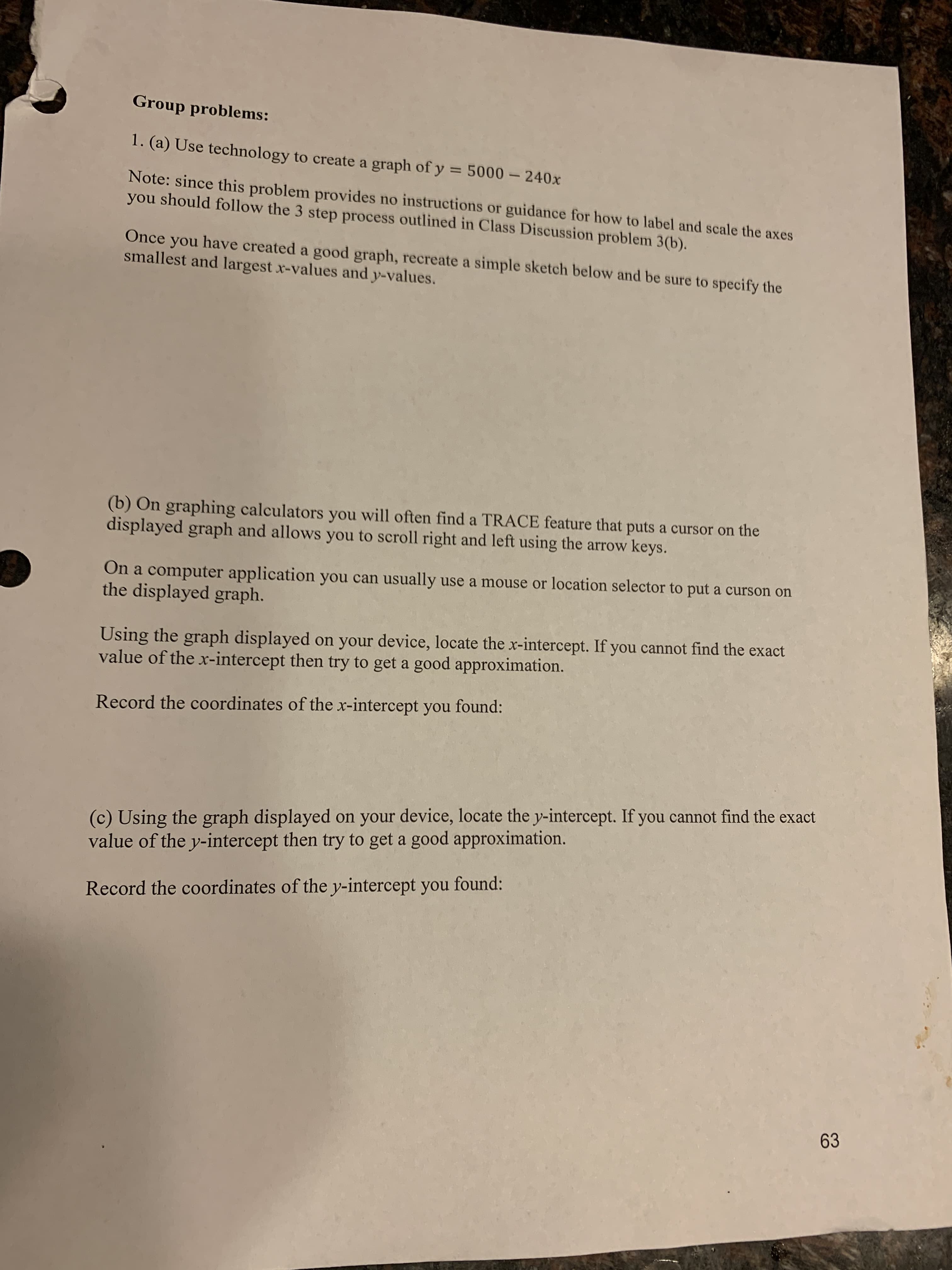 Group problems:
1. (a) Use technology to create a graph of y = 5000 – 240x
%3D
Note: since this problem provides no instructions or guidance for how to label and scale the axes
you should follow the 3 step process outlined in Class Discussion problem 3(b).
Once you have created a good graph, recreate a simple sketch below and be sure to specify the
smallest and largest x-values and y-values.
(b) On graphing calculators you will often find a TRACE feature that puts a cursor on the
displayed graph and allows you to scroll right and left using the arrow keys.
On a computer application you can usually use a mouse or location selector to put a curson on
the displayed graph.
Using the graph displayed on your device, locate the x-intercept. If you cannot find the exact
value of the x-intercept then try to get a good approximation.
Record the coordinates of the x-intercept you found:
(c) Using the graph displayed on your device, locate the y-intercept. If you cannot find the exact
value of the y-intercept then try to get a good approximation.
Record the coordinates of the y-intercept you found:
63

