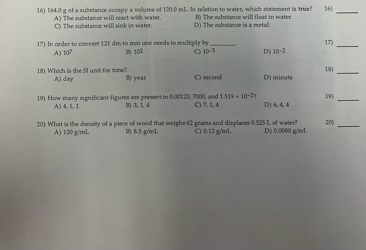 16) 164.0 g of a substance occupy a volume of 120.0 mL. In relation to water, which statement is true?
16)
A) The substance will react with water.
B) The substance will float in water.
C) The substance will sink in water.
D) The substance is a metal.
17) In order to convert 121 dm to mm one needs to multiply by
B) 102
17)
A) 107
C) 10-5
D) 10-2
18) Which is the SI unit for time?
A) day
18)
B) year
C) second
D) minute
19) How many significant figures are present in 0.00123, 7000, and 1.519 x 10-2?
A) 4, 1, 1
19)
B) 3, 1, 4
C) 7, 1, 4
D) 6, 4, 4
20) What is the density of a piece of wood that weighs 62 grams and displaces 0.525 L of water?
A) 120 g/mL
20)
B) 8.5 g/mL
C) 0.12 g/mL
D) 0.0080 g/mL
