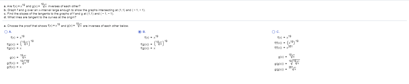 a. Choose the proof that shows f(x) = x1 and g(x) = Vx are inverses of each other below.
OA.
f(x) = x19
OB.
19
f(9(x)) = ()
f(g(x)) = x
f(x) = x19
Oc.
f(9(x)) = (")
f(g(x)) = x
f(x) = x19
9(x) =
f(f(x)) = (x19)
n 19
f(f(x)) = x361
9(fx)) = 11
g(f(x)) = x
g(x) =
g(g(x)) =
19/E
9(@(x)) = 361E
