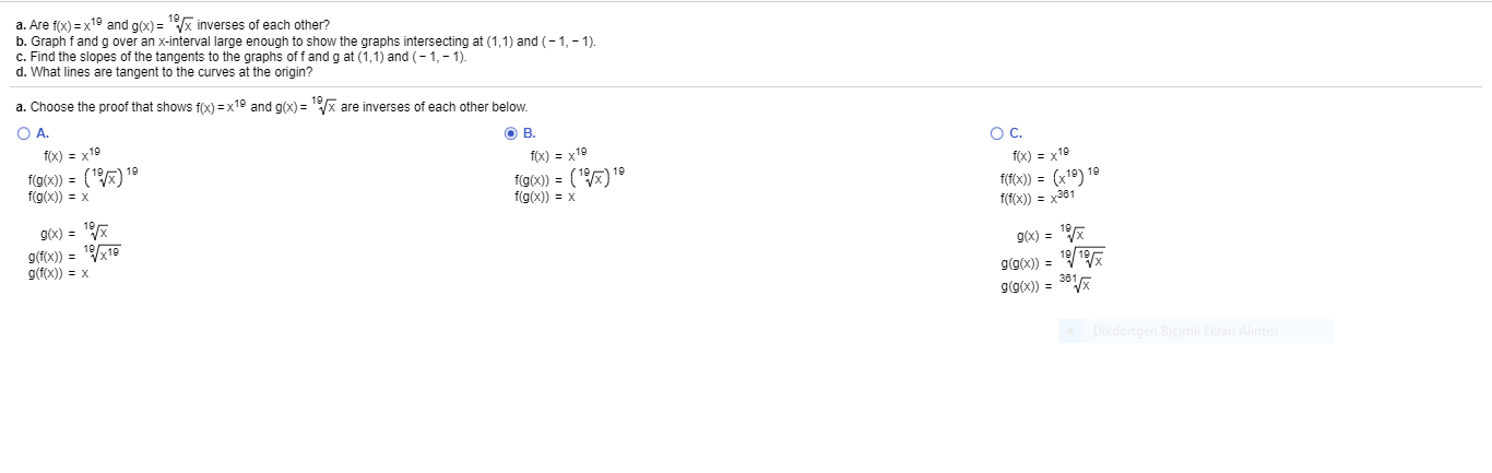 a. Are f(x) = x19 and g(x) = x inverses of each other?
b. Graph fand g over an x-interval large enough to show the graphs intersecting at (1,1) and (-1,- 1).
c. Find the slopes of the tangents to the graphs of fand g at (1,1) and (-1,- 1).
d. What lines are tangent to the curves at the origin?
a. Choose the proof that shows f(x) =x19 and g(x) = x are inverses of each other below.
OA.
O B.
f(x) = x19
OC.
f(x) = x19
f(g(x)) = (#)'
f(g(x)) = x
19
f(x) = x19
f(@x) = () 19
f(g(x)) = x
1(FOX)) = (x1º) 19
f(T(x)) = x381
9(x) =
9(fix)) = 119
g(f(x)) = x
g6x) =
g(g(x)) = /19%
g(9(x)) = **
