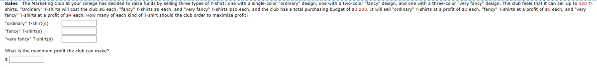 Sales The Marketing Club at your college has decided to raise funds by selling three types of T-shirt: one with a single-color "ordinary" design, one with a two-color "fancy" design, and one with a three-color "very fancy" design. The club feels that it can sell up to 320 T-
shirts. "Ordinary" T-shirts will cost the club $6 each, "fancy" T-shirts $8 each, and "very fancy" T-shirts $10 each, and the club has a total purchasing budget of $3,200. It will sell "ordinary" T-shirts at a profit of $2 each, "fancy" T-shirts at a profit of $5 each, and "very
fancy" T-shirts at a profit of $4 each. How many of each kind of T-shirt should the club order to maximize profit?
"ordinary" T-shirt(s)
"fancy" T-shirt(s)
"very fancy" T-shirt(s)
What is the maximum profit the club can make?
$
