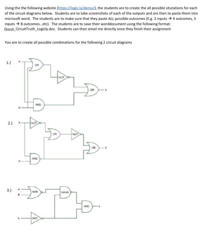 Using the the following website (https://logic.ly/demo/), the students are to create the all possible situtations for each
of the circuit diagrams below. Students are to take screenshots of each of the outputs and are then to paste them into
microsoft word. The students are to make sure that they paste ALL possible outcomes (E.g. 2 inputs →4 outcomes, 3
inputs → 8 outcomes.etc). The students are to save their worddocument using the following format:
Goczi_CircuitTruth_Logicly.doc. Students can then email me directly once they finish their assignment
You are to create all possible combinations for the following 2 circuit diagrams
1.)
2.)
AND
3.)
NAND
NOR
AND
NOT
