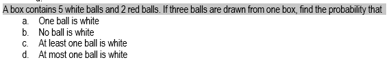 A box contains 5 white balls and 2 red balls. If three balls are drawn from one box, find the probability that
a. One ball is white
b. No ball is white
c. At least one ball is white
d. At most one ball is white
