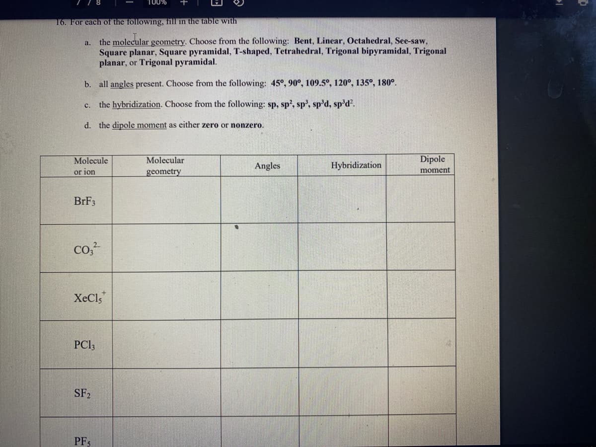 100%
16. For each of the following, fill in the table with
a. the molecular geometry. Choose from the following: Bent, Linear, Octahedral, See-saw,
Square planar, Square pyramidal, T-shaped, Tetrahedral, Trigonal bipyramidal, Trigonal
planar, or Trigonal pyramidal.
b. all angles present. Choose from the following: 45°, 90°, 109.5°, 120°, 135°, 180°.
c. the hybridization. Choose from the following: sp, sp?, sp', sp'd, sp'd?.
d. the dipole moment as either zero or nonzero.
Molecule
Molecular
Dipole
Angles
Hybridization
or ion
geometry
moment
BRF3
co,-
XeCls
PCI3
SF2
PF3
